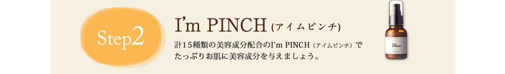 Step2 I'm PINCH(アイムピンチ)　計15種類の美容成分配合のI'm PINCH(アイムピンチ)でたっぷりお肌に栄養を与えましょう。
